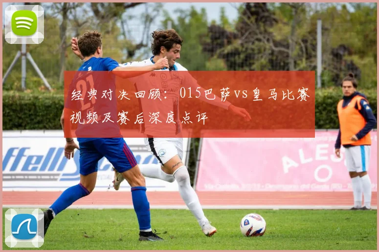 经典对决回顾：015巴萨vs皇马比赛视频及赛后深度点评