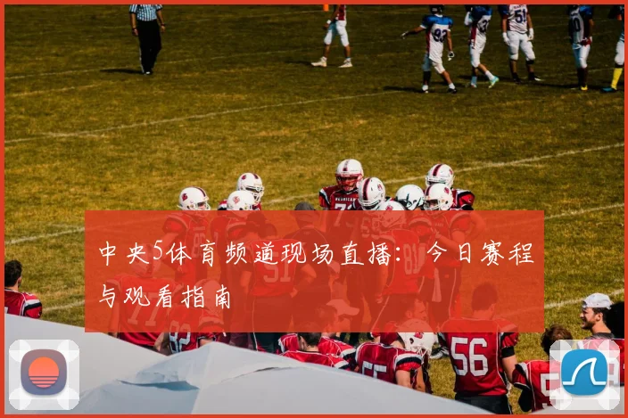 中央5体育频道现场直播：今日赛程与观看指南