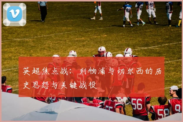 英超焦点战：利物浦与切尔西的历史恩怨与关键战役