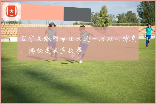 辽宁足球网专访大连一方核心球员,揭秘更衣室故事