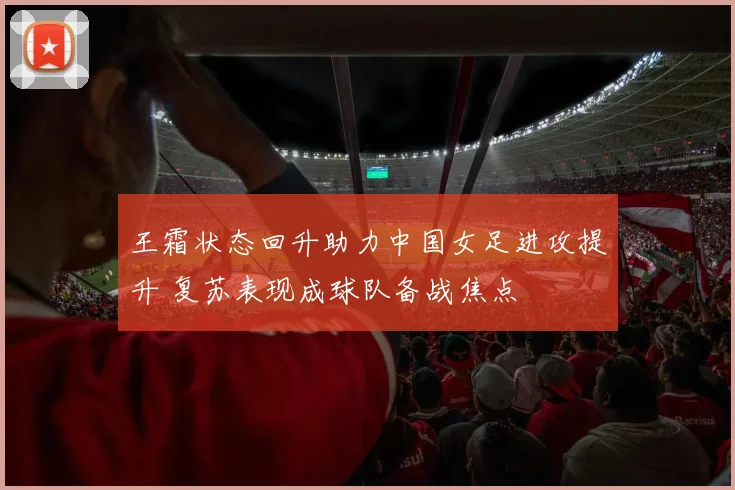 王霜状态回升助力中国女足进攻提升 复苏表现成球队备战焦点