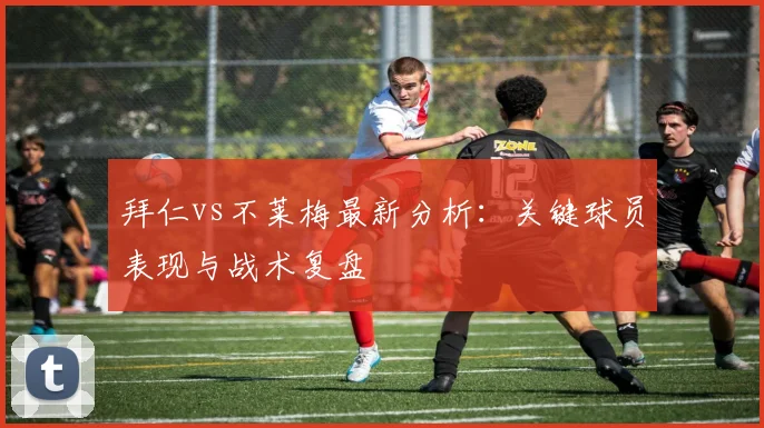 拜仁vs不莱梅最新分析：关键球员表现与战术复盘