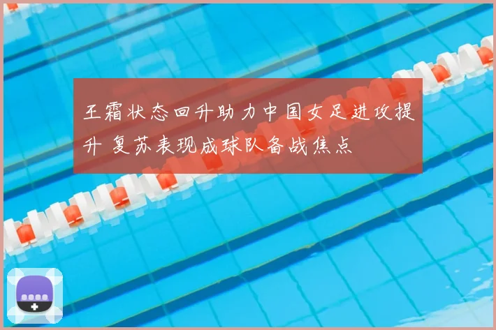王霜状态回升助力中国女足进攻提升 复苏表现成球队备战焦点