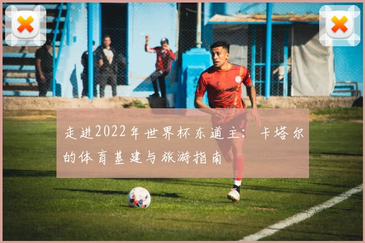 走进2022年世界杯东道主：卡塔尔的体育基建与旅游指南