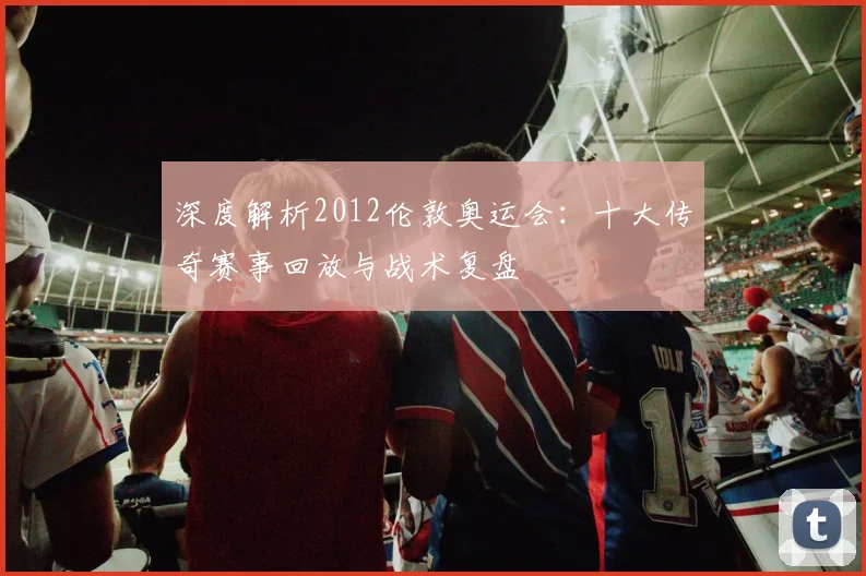 深度解析2012伦敦奥运会：十大传奇赛事回放与战术复盘