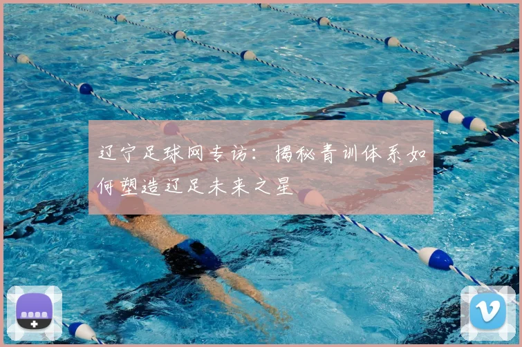 辽宁足球网专访:揭秘青训体系如何塑造辽足未来之星