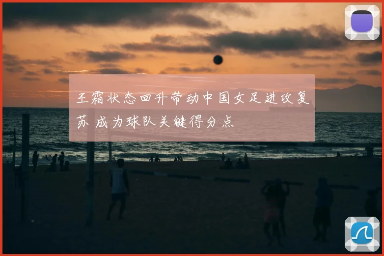 王霜状态回升带动中国女足进攻复苏 成为球队关键得分点
