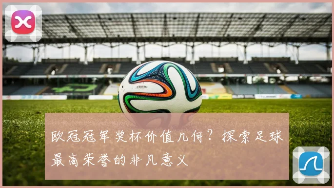 欧冠冠军奖杯价值几何？探索足球最高荣誉的非凡意义