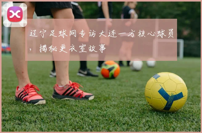 辽宁足球网专访大连一方核心球员,揭秘更衣室故事