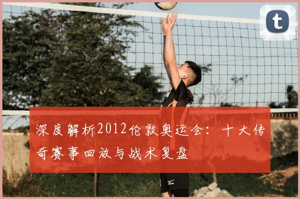 深度解析2012伦敦奥运会：十大传奇赛事回放与战术复盘