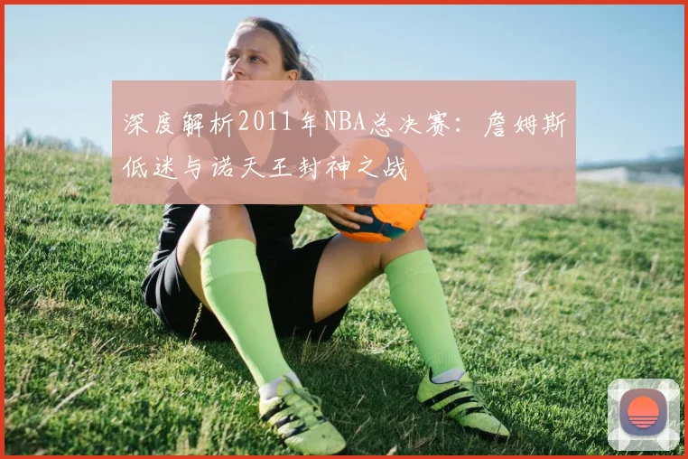 深度解析2011年NBA总决赛：詹姆斯低迷与诺天王封神之战