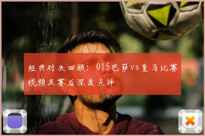 经典对决回顾：015巴萨vs皇马比赛视频及赛后深度点评
